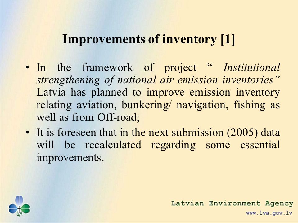Improvements of inventory [1] In the framework of project Institutional strengthening of national air emission inventories Latvia has planned to improve emission inventory relating aviation, bunkering/ navigation, fishing as well as from Off-road; It is foreseen that in the next submission (2005) data will be recalculated regarding some essential improvements.