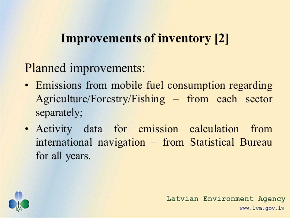 Improvements of inventory [2] Planned improvements: Emissions from mobile fuel consumption regarding Agriculture/Forestry/Fishing – from each sector separately; Activity data for emission calculation from international navigation – from Statistical Bureau for all years.