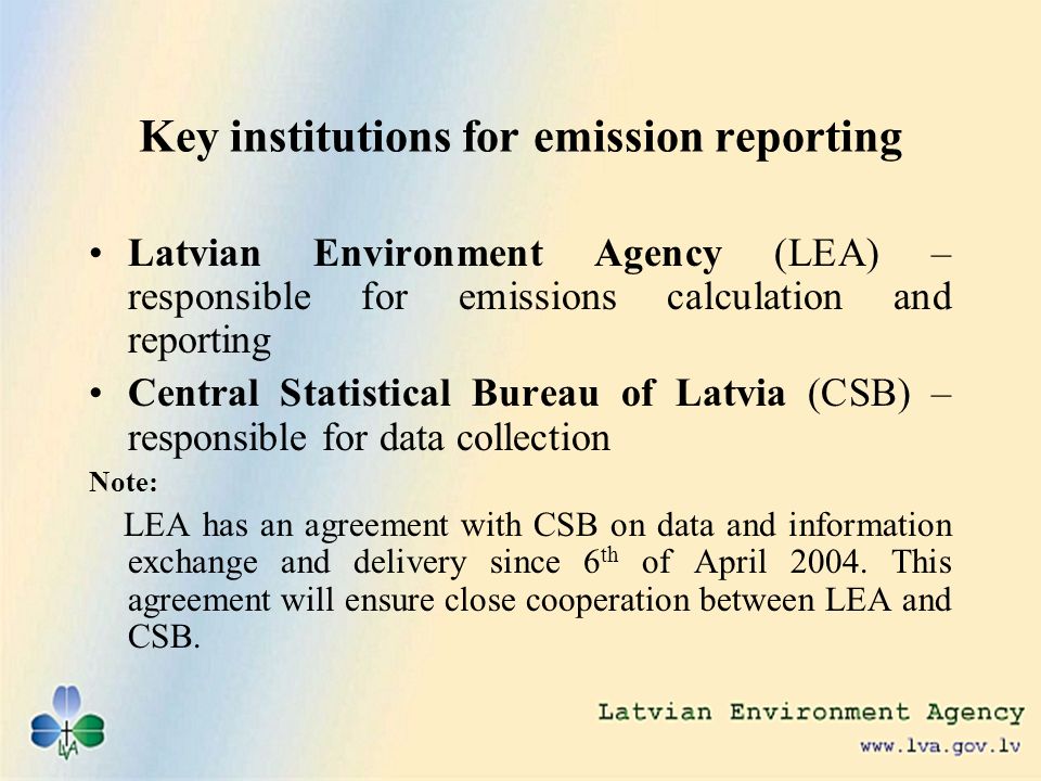 Key institutions for emission reporting Latvian Environment Agency (LEA) – responsible for emissions calculation and reporting Central Statistical Bureau of Latvia (CSB) – responsible for data collection Note: LEA has an agreement with CSB on data and information exchange and delivery since 6 th of April 2004.