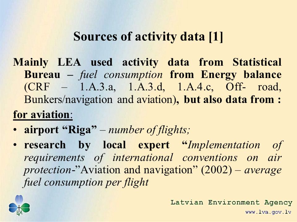 Sources of activity data [1] Mainly LEA used activity data from Statistical Bureau – fuel consumption from Energy balance (CRF – 1.A.3.a, 1.A.3.d, 1.A.4.c, Off- road, Bunkers/navigation and aviation), but also data from : for aviation: airport Riga – number of flights; research by local expert Implementation of requirements of international conventions on air protection-Aviation and navigation (2002) – average fuel consumption per flight