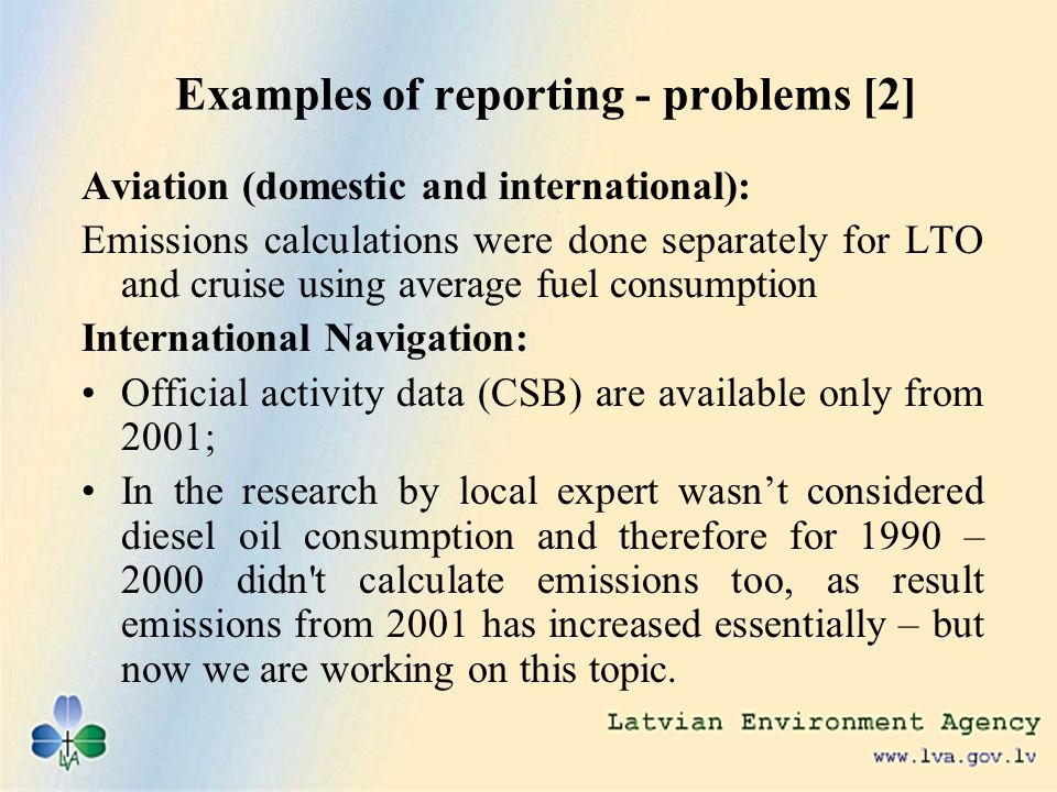 Examples of reporting - problems [2] Aviation (domestic and international): Emissions calculations were done separately for LTO and cruise using average fuel consumption International Navigation: Official activity data (CSB) are available only from 2001; In the research by local expert wasnt considered diesel oil consumption and therefore for 1990 – 2000 didn t calculate emissions too, as result emissions from 2001 has increased essentially – but now we are working on this topic.