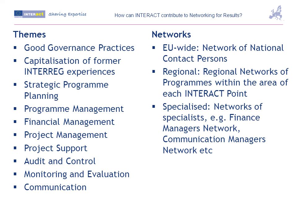 Themes Good Governance Practices Capitalisation of former INTERREG experiences Strategic Programme Planning Programme Management Financial Management Project Management Project Support Audit and Control Monitoring and Evaluation Communication Networks EU-wide: Network of National Contact Persons Regional: Regional Networks of Programmes within the area of each INTERACT Point Specialised: Networks of specialists, e.g.