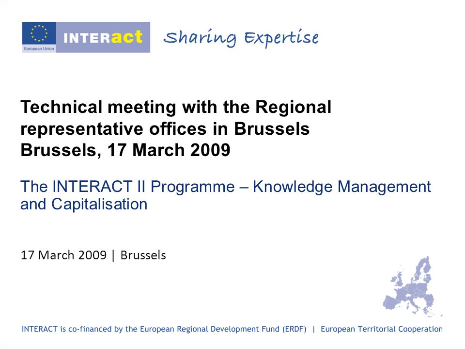 Technical meeting with the Regional representative offices in Brussels Brussels, 17 March 2009 The INTERACT II Programme – Knowledge Management and Capitalisation 17 March 2009 | Brussels