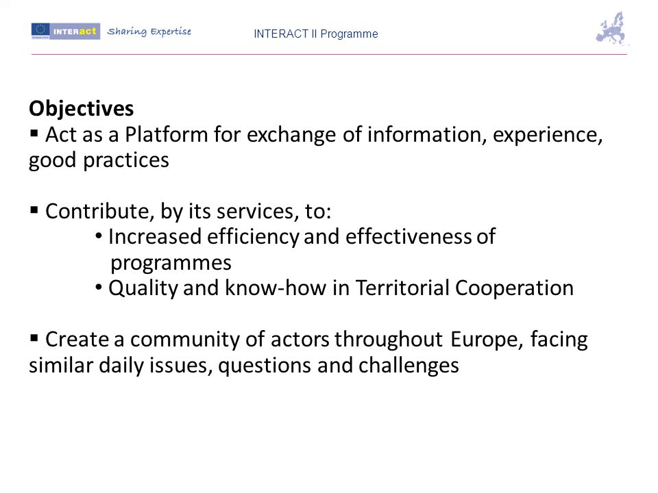 Objectives Act as a Platform for exchange of information, experience, good practices Contribute, by its services, to: Increased efficiency and effectiveness of programmes Quality and know-how in Territorial Cooperation Create a community of actors throughout Europe, facing similar daily issues, questions and challenges INTERACT II Programme