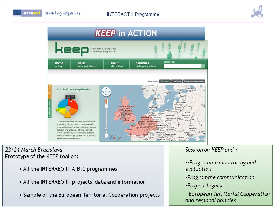 23/24 March Bratislava Prototype of the KEEP tool on: All the INTERREG III A,B,C programmes All the INTERREG III projects data and information Sample of the European Territorial Cooperation projects 23/24 March Bratislava Prototype of the KEEP tool on: All the INTERREG III A,B,C programmes All the INTERREG III projects data and information Sample of the European Territorial Cooperation projects Session on KEEP and : --Programme monitoring and evaluation -Programme communication -Project legacy - European Territorial Cooperation and regional policies Session on KEEP and : --Programme monitoring and evaluation -Programme communication -Project legacy - European Territorial Cooperation and regional policies INTERACT II Programme