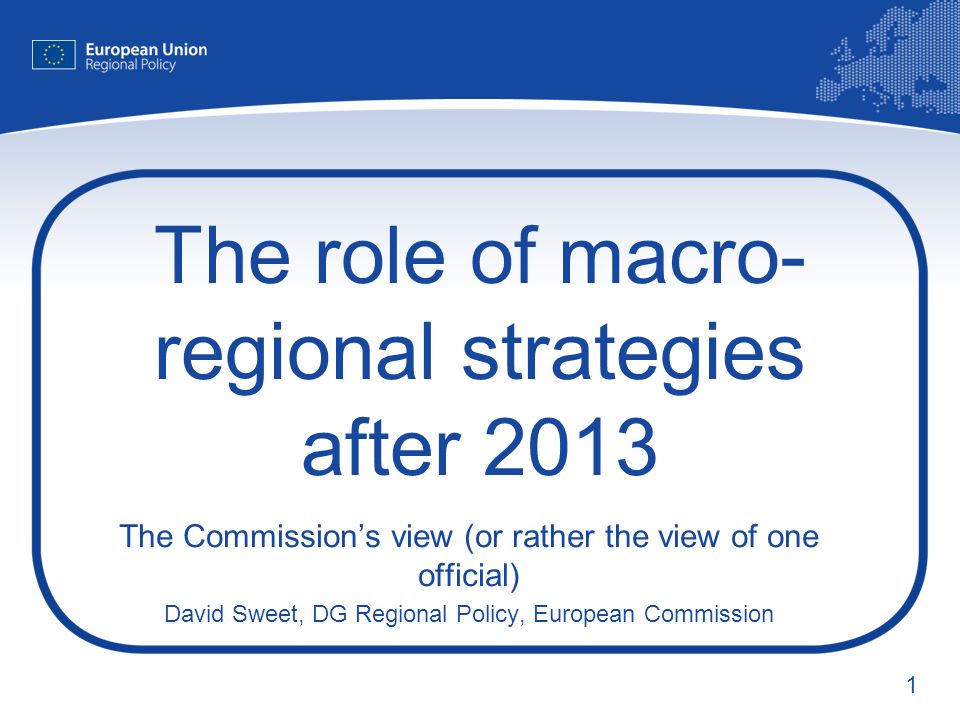 1 The role of macro- regional strategies after 2013 The Commissions view (or rather the view of one official) David Sweet, DG Regional Policy, European Commission
