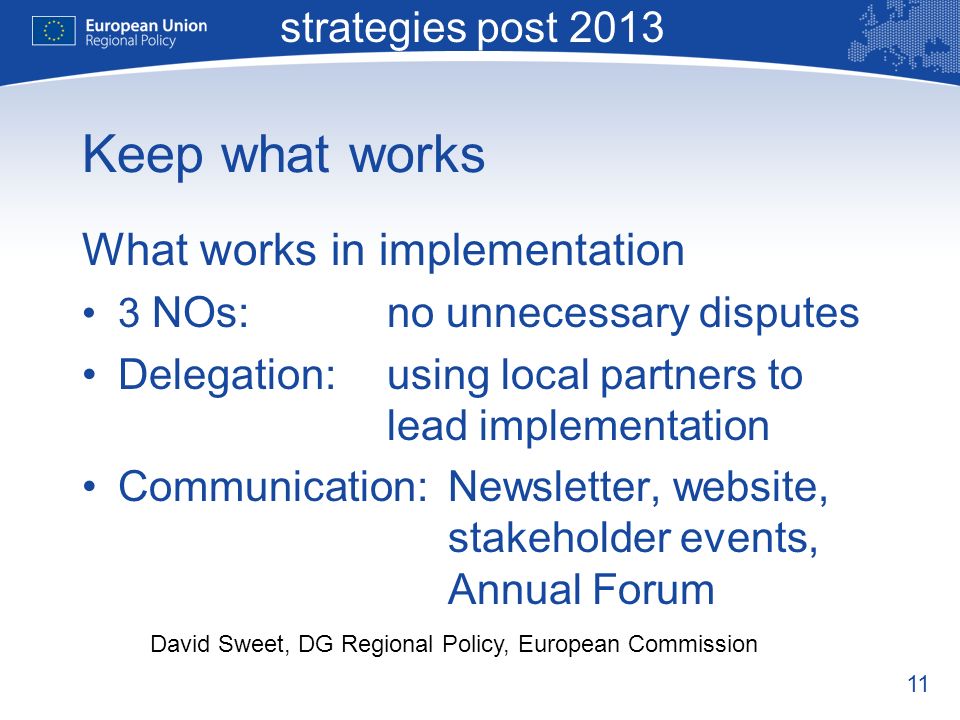 11 Macro-regional strategies post 2013 David Sweet, DG Regional Policy, European Commission Keep what works What works in implementation 3 NOs:no unnecessary disputes Delegation:using local partners to lead implementation Communication:Newsletter, website, stakeholder events, Annual Forum