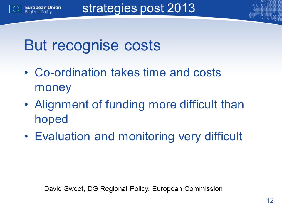 12 Macro-regional strategies post 2013 David Sweet, DG Regional Policy, European Commission But recognise costs Co-ordination takes time and costs money Alignment of funding more difficult than hoped Evaluation and monitoring very difficult