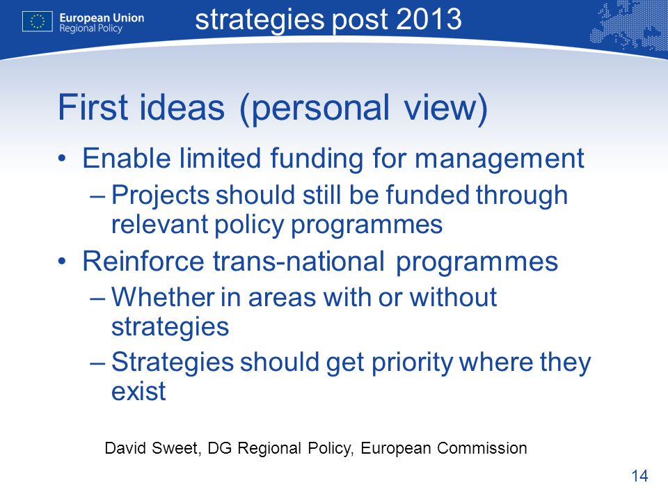 14 Macro-regional strategies post 2013 David Sweet, DG Regional Policy, European Commission First ideas (personal view) Enable limited funding for management –Projects should still be funded through relevant policy programmes Reinforce trans-national programmes –Whether in areas with or without strategies –Strategies should get priority where they exist