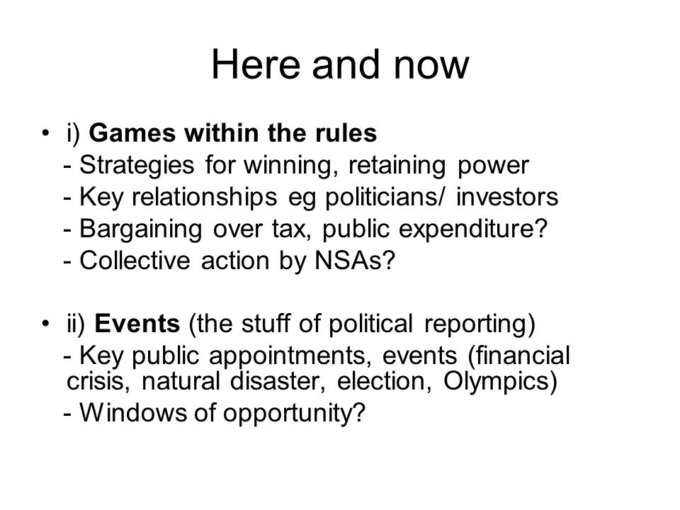 Here and now i) Games within the rules - Strategies for winning, retaining power - Key relationships eg politicians/ investors - Bargaining over tax, public expenditure.
