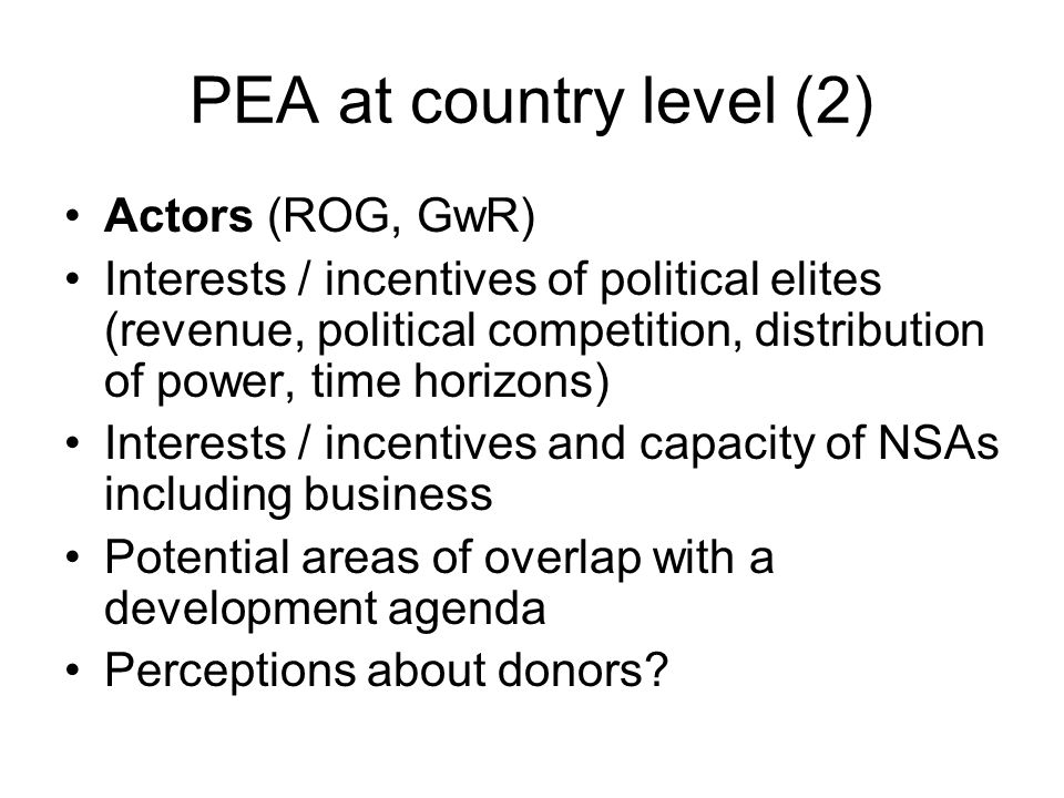 PEA at country level (2) Actors (ROG, GwR) Interests / incentives of political elites (revenue, political competition, distribution of power, time horizons) Interests / incentives and capacity of NSAs including business Potential areas of overlap with a development agenda Perceptions about donors