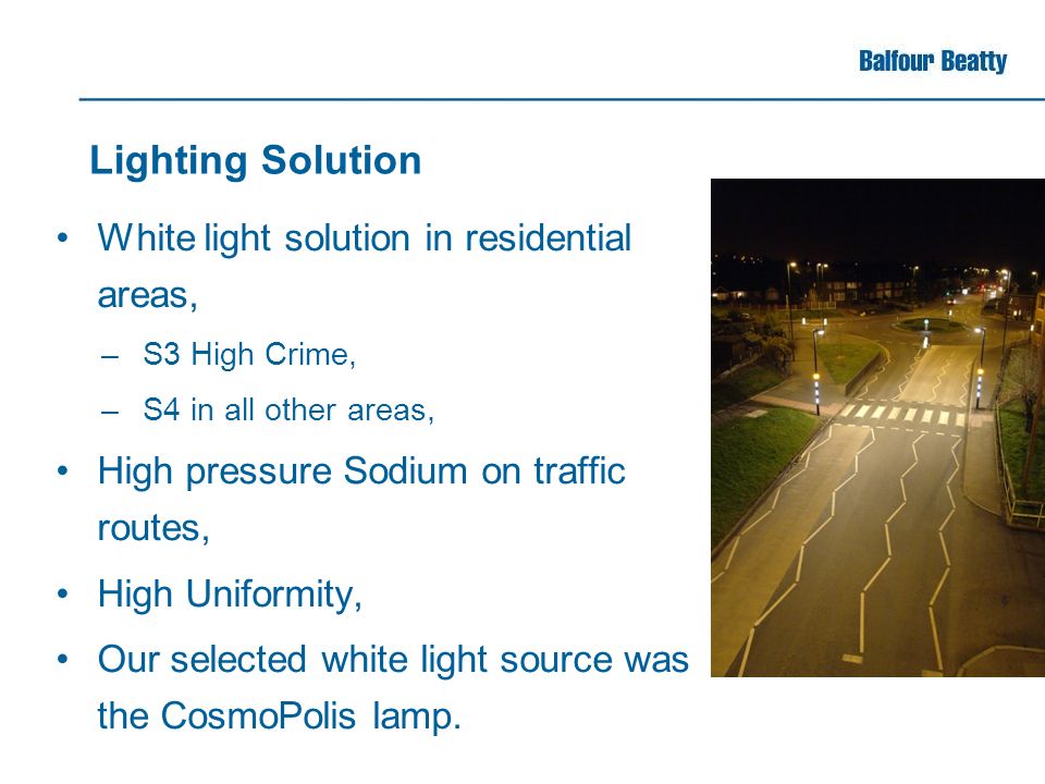 Lighting Solution White light solution in residential areas, –S3 High Crime, –S4 in all other areas, High pressure Sodium on traffic routes, High Uniformity, Our selected white light source was the CosmoPolis lamp.