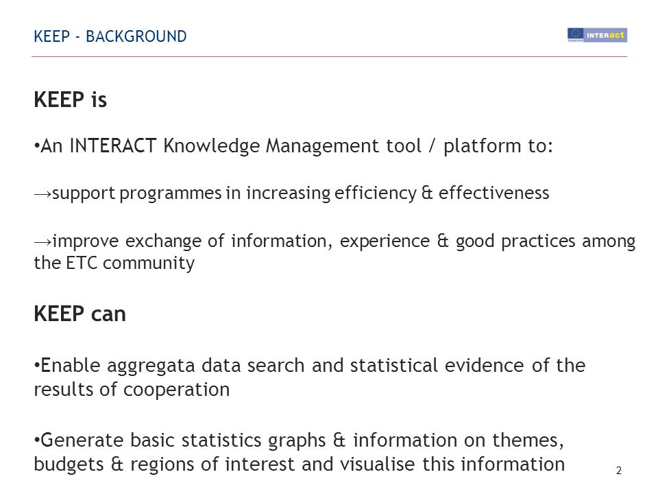 KEEP is An INTERACT Knowledge Management tool / platform to: support programmes in increasing efficiency & effectiveness improve exchange of information, experience & good practices among the ETC community KEEP can Enable aggregata data search and statistical evidence of the results of cooperation Generate basic statistics graphs & information on themes, budgets & regions of interest and visualise this information 2 KEEP - BACKGROUND