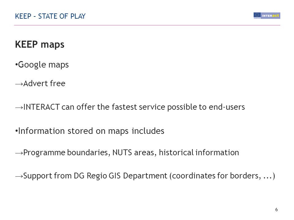 KEEP – STATE OF PLAY KEEP maps Google maps Advert free INTERACT can offer the fastest service possible to end-users Information stored on maps includes Programme boundaries, NUTS areas, historical information Support from DG Regio GIS Department (coordinates for borders,...) 6