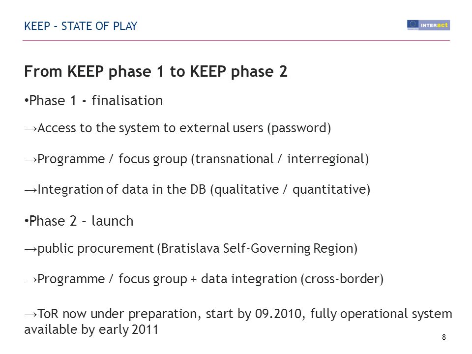 KEEP – STATE OF PLAY From KEEP phase 1 to KEEP phase 2 Phase 1 - finalisation Access to the system to external users (password) Programme / focus group (transnational / interregional) Integration of data in the DB (qualitative / quantitative) Phase 2 – launch public procurement (Bratislava Self-Governing Region) Programme / focus group + data integration (cross-border) ToR now under preparation, start by , fully operational system available by early 2011 MA/JTS bodies Web search Support from INTERACT Points 8