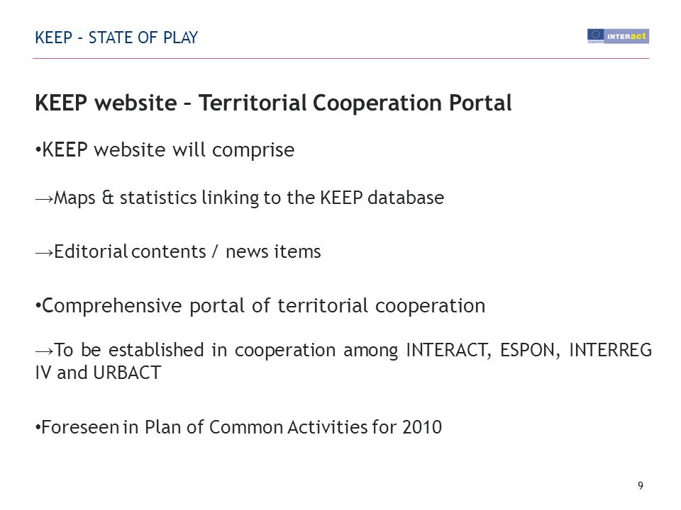KEEP – STATE OF PLAY KEEP website – Territorial Cooperation Portal KEEP website will comprise Maps & statistics linking to the KEEP database Editorial contents / news items Comprehensive portal of territorial cooperation To be established in cooperation among INTERACT, ESPON, INTERREG IV and URBACT Foreseen in Plan of Common Activities for