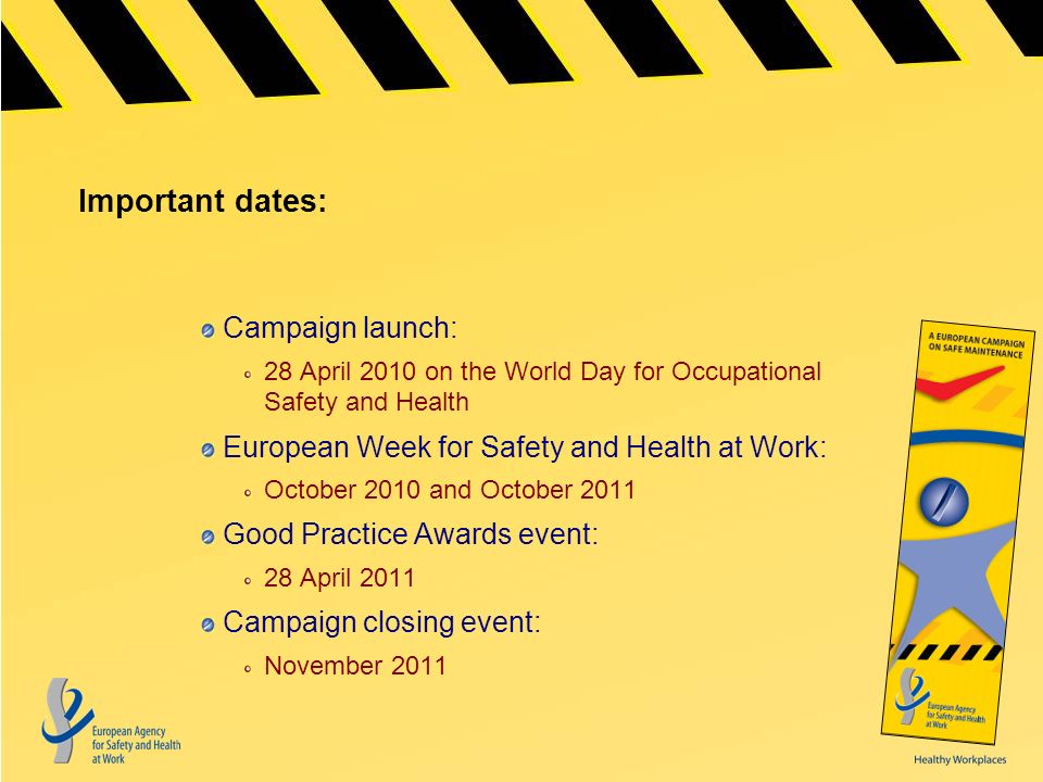 Important dates: Campaign launch: 28 April 2010 on the World Day for Occupational Safety and Health European Week for Safety and Health at Work: October 2010 and October 2011 Good Practice Awards event: 28 April 2011 Campaign closing event: November 2011