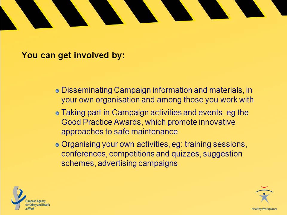 You can get involved by: Disseminating Campaign information and materials, in your own organisation and among those you work with Taking part in Campaign activities and events, eg the Good Practice Awards, which promote innovative approaches to safe maintenance Organising your own activities, eg: training sessions, conferences, competitions and quizzes, suggestion schemes, advertising campaigns