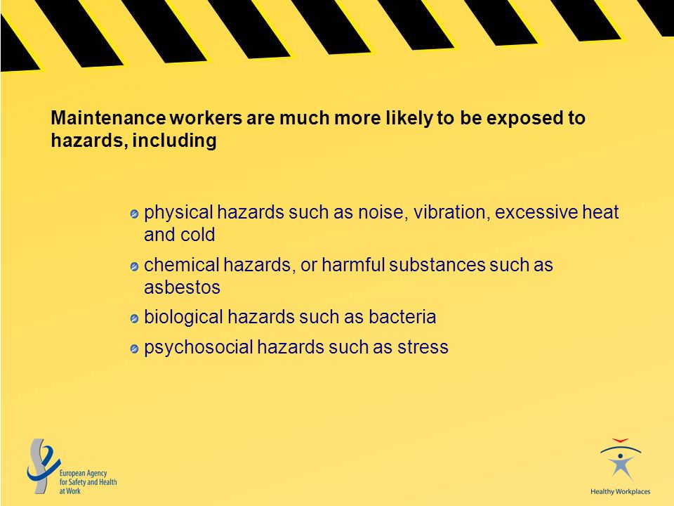 Maintenance workers are much more likely to be exposed to hazards, including physical hazards such as noise, vibration, excessive heat and cold chemical hazards, or harmful substances such as asbestos biological hazards such as bacteria psychosocial hazards such as stress
