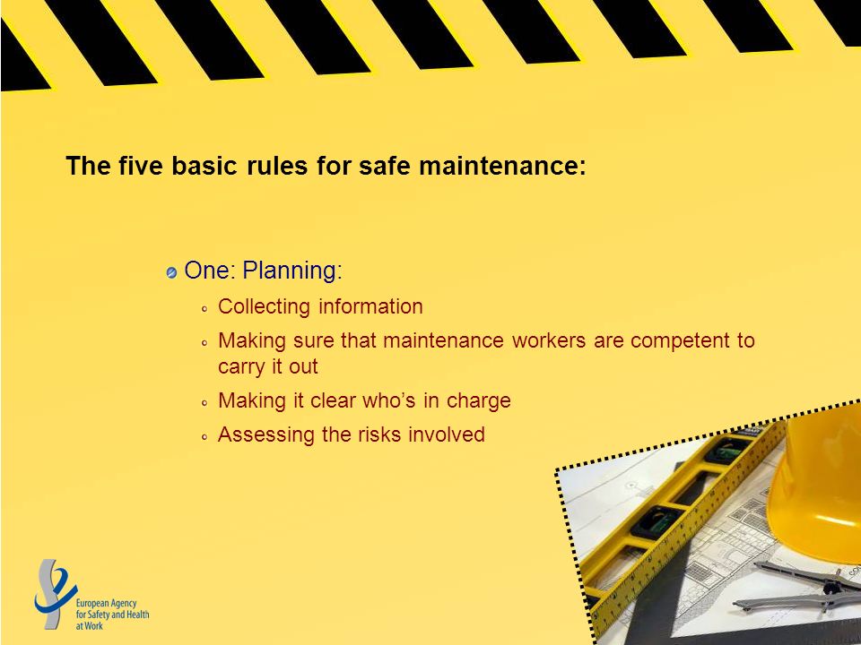 The five basic rules for safe maintenance: One: Planning: Collecting information Making sure that maintenance workers are competent to carry it out Making it clear whos in charge Assessing the risks involved