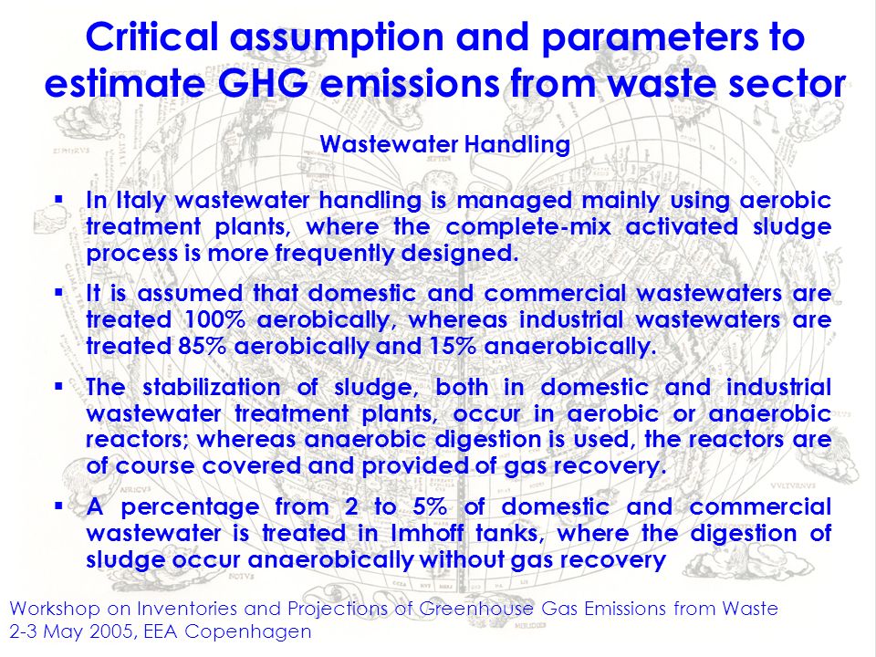Workshop on Inventories and Projections of Greenhouse Gas Emissions from Waste 2-3 May 2005, EEA Copenhagen Critical assumption and parameters to estimate GHG emissions from waste sector Wastewater Handling In Italy wastewater handling is managed mainly using aerobic treatment plants, where the complete-mix activated sludge process is more frequently designed.