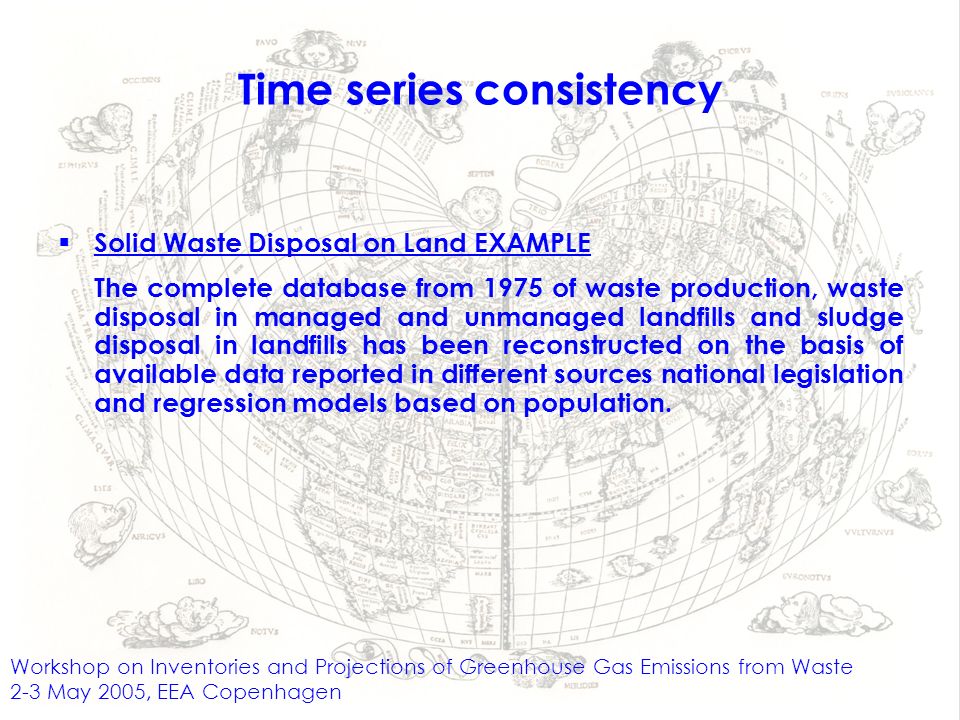 Workshop on Inventories and Projections of Greenhouse Gas Emissions from Waste 2-3 May 2005, EEA Copenhagen Time series consistency Solid Waste Disposal on Land EXAMPLE The complete database from 1975 of waste production, waste disposal in managed and unmanaged landfills and sludge disposal in landfills has been reconstructed on the basis of available data reported in different sources national legislation and regression models based on population.
