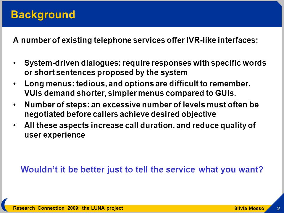 Silvia Mosso 2 Research Connection 2009: the LUNA project Background A number of existing telephone services offer IVR-like interfaces: System-driven dialogues: require responses with specific words or short sentences proposed by the system Long menus: tedious, and options are difficult to remember.