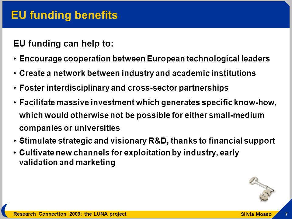 Silvia Mosso 7 Research Connection 2009: the LUNA project EU funding benefits EU funding can help to: Encourage cooperation between European technological leaders Create a network between industry and academic institutions Foster interdisciplinary and cross-sector partnerships Facilitate massive investment which generates specific know-how, which would otherwise not be possible for either small-medium companies or universities Stimulate strategic and visionary R&D, thanks to financial support Cultivate new channels for exploitation by industry, early validation and marketing
