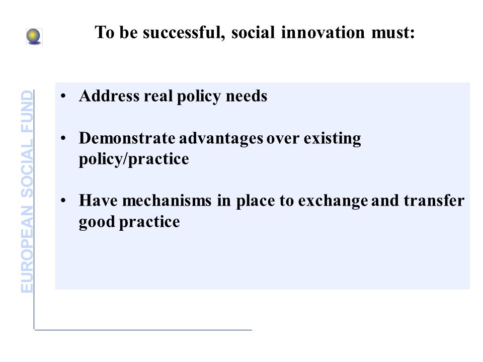 EUROPEAN SOCIAL FUND To be successful, social innovation must: Address real policy needs Demonstrate advantages over existing policy/practice Have mechanisms in place to exchange and transfer good practice