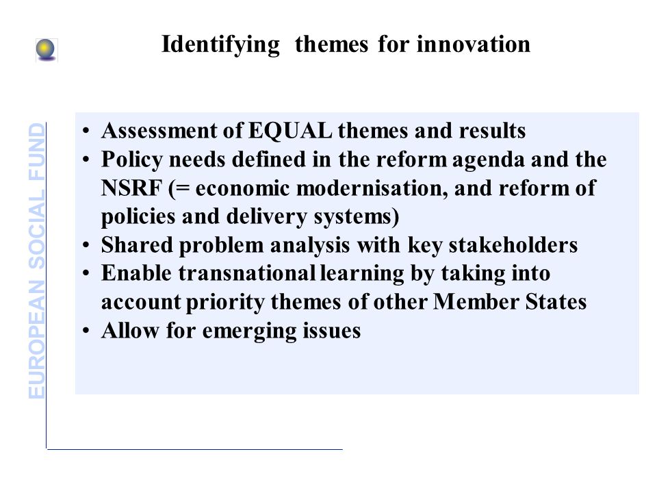 EUROPEAN SOCIAL FUND Identifying themes for innovation Assessment of EQUAL themes and results Policy needs defined in the reform agenda and the NSRF (= economic modernisation, and reform of policies and delivery systems) Shared problem analysis with key stakeholders Enable transnational learning by taking into account priority themes of other Member States Allow for emerging issues