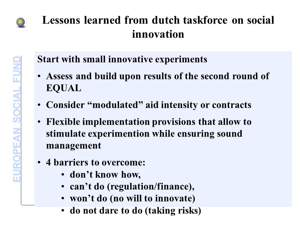 EUROPEAN SOCIAL FUND Lessons learned from dutch taskforce on social innovation Start with small innovative experiments Assess and build upon results of the second round of EQUAL Consider modulated aid intensity or contracts Flexible implementation provisions that allow to stimulate experimention while ensuring sound management 4 barriers to overcome: dont know how, cant do (regulation/finance), wont do (no will to innovate) do not dare to do (taking risks)