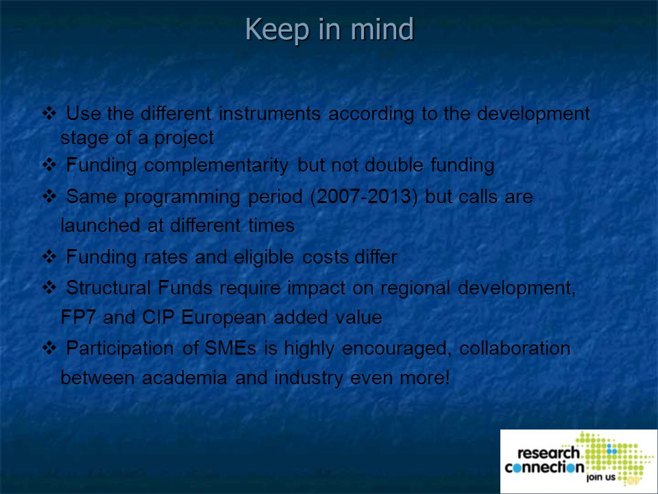 Keep in mind Use the different instruments according to the development stage of a project Funding complementarity but not double funding Same programming period ( ) but calls are launched at different times Funding rates and eligible costs differ Structural Funds require impact on regional development, FP7 and CIP European added value Participation of SMEs is highly encouraged, collaboration between academia and industry even more!