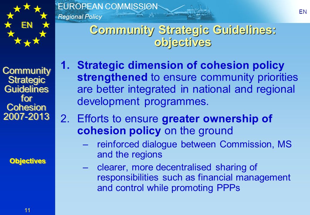 Regional Policy EUROPEAN COMMISSION EN Community Strategic Guidelines for Cohesion Community Strategic Guidelines for Cohesion EN 11 Community Strategic Guidelines: objectives 1.Strategic dimension of cohesion policy strengthened to ensure community priorities are better integrated in national and regional development programmes.