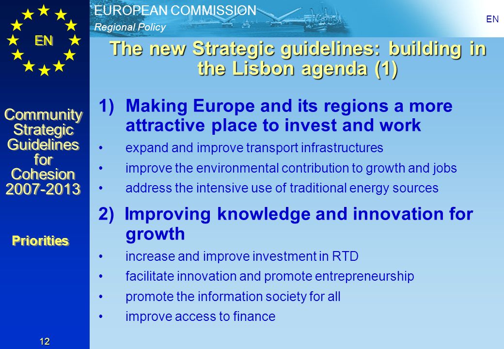 Regional Policy EUROPEAN COMMISSION EN Community Strategic Guidelines for Cohesion Community Strategic Guidelines for Cohesion EN 12 The new Strategic guidelines: building in the Lisbon agenda (1) 1)Making Europe and its regions a more attractive place to invest and work expand and improve transport infrastructures improve the environmental contribution to growth and jobs address the intensive use of traditional energy sources 2) Improving knowledge and innovation for growth increase and improve investment in RTD facilitate innovation and promote entrepreneurship promote the information society for all improve access to finance Priorities