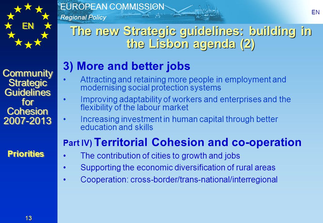 Regional Policy EUROPEAN COMMISSION EN Community Strategic Guidelines for Cohesion Community Strategic Guidelines for Cohesion EN 13 The new Strategic guidelines: building in the Lisbon agenda (2) 3) More and better jobs Attracting and retaining more people in employment and modernising social protection systems Improving adaptability of workers and enterprises and the flexibility of the labour market Increasing investment in human capital through better education and skills Part IV) Territorial Cohesion and co-operation The contribution of cities to growth and jobs Supporting the economic diversification of rural areas Cooperation: cross-border/trans-national/interregional Priorities