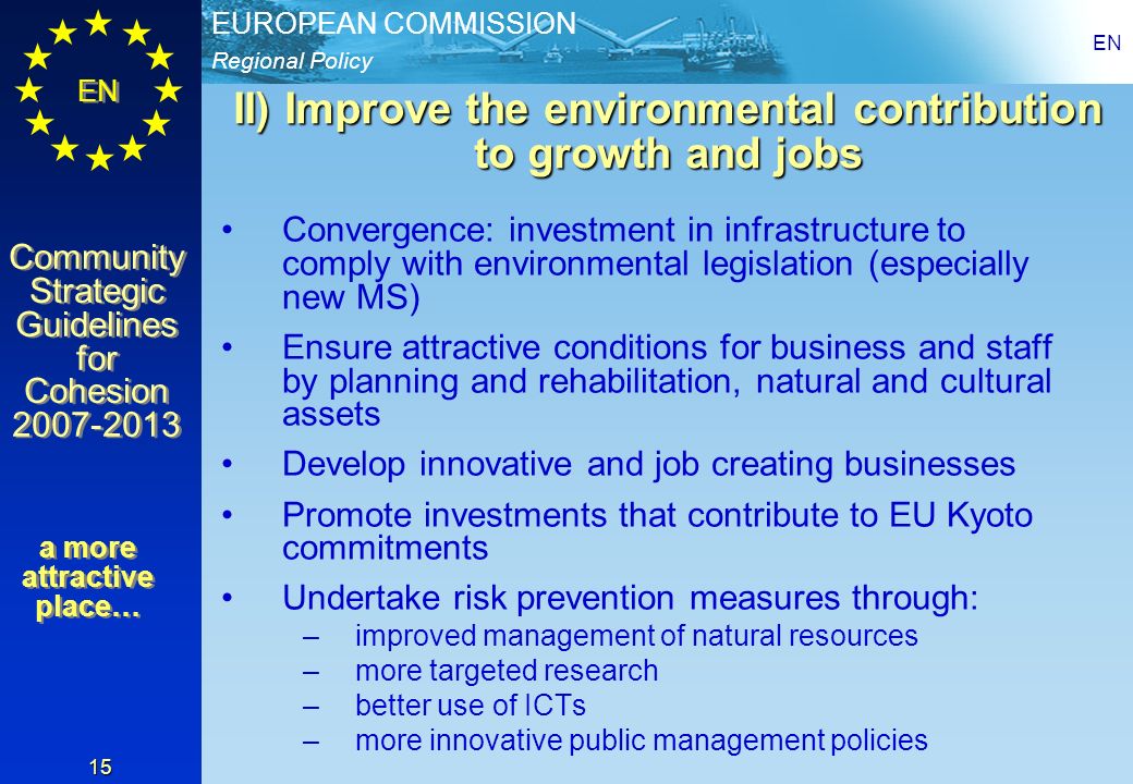 Regional Policy EUROPEAN COMMISSION EN Community Strategic Guidelines for Cohesion Community Strategic Guidelines for Cohesion EN 15 II) Improve the environmental contribution to growth and jobs Convergence: investment in infrastructure to comply with environmental legislation (especially new MS) Ensure attractive conditions for business and staff by planning and rehabilitation, natural and cultural assets Develop innovative and job creating businesses Promote investments that contribute to EU Kyoto commitments Undertake risk prevention measures through: –improved management of natural resources –more targeted research –better use of ICTs –more innovative public management policies a more attractive place…