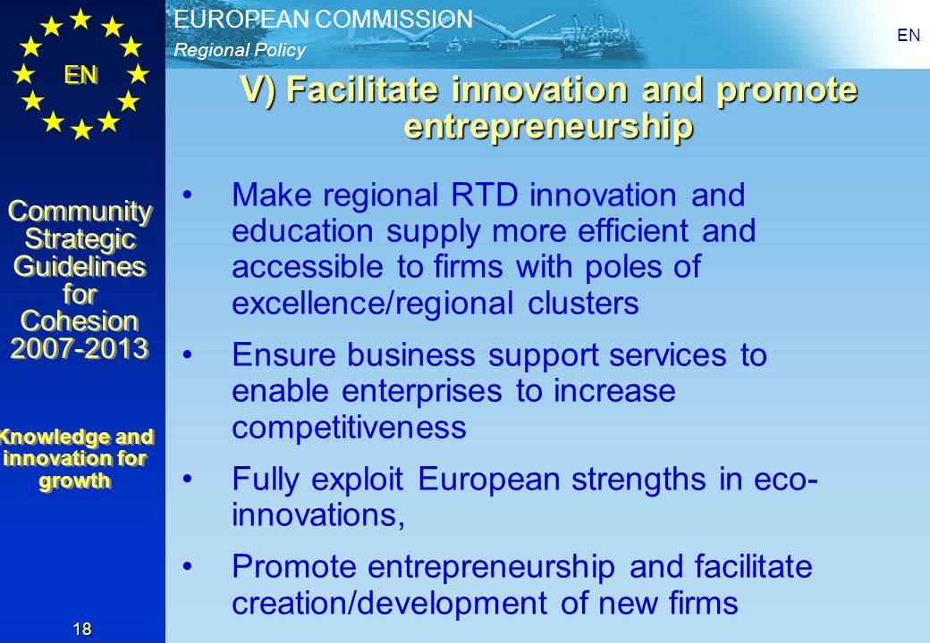 Regional Policy EUROPEAN COMMISSION EN Community Strategic Guidelines for Cohesion Community Strategic Guidelines for Cohesion EN 18 V) Facilitate innovation and promote entrepreneurship Make regional RTD innovation and education supply more efficient and accessible to firms with poles of excellence/regional clusters Ensure business support services to enable enterprises to increase competitiveness Fully exploit European strengths in eco- innovations, Promote entrepreneurship and facilitate creation/development of new firms Knowledge and innovation for growth