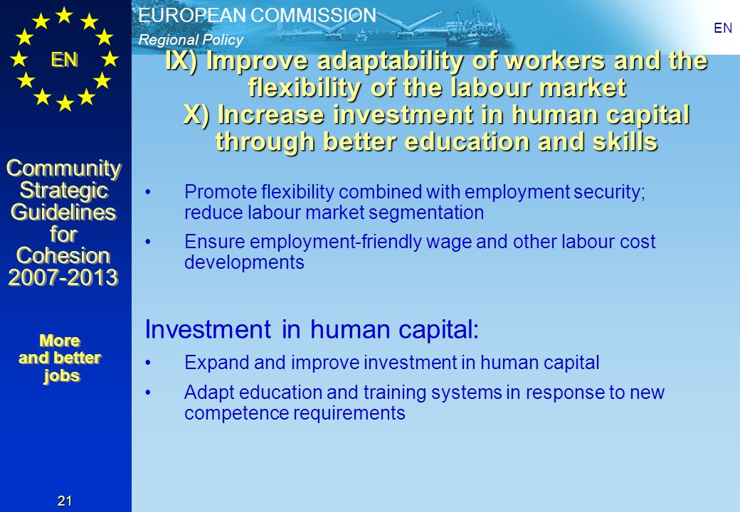 Regional Policy EUROPEAN COMMISSION EN Community Strategic Guidelines for Cohesion Community Strategic Guidelines for Cohesion EN 21 IX) Improve adaptability of workers and the flexibility of the labour market X) Increase investment in human capital through better education and skills Promote flexibility combined with employment security; reduce labour market segmentation Ensure employment-friendly wage and other labour cost developments Investment in human capital: Expand and improve investment in human capital Adapt education and training systems in response to new competence requirements More and better jobs More and better jobs