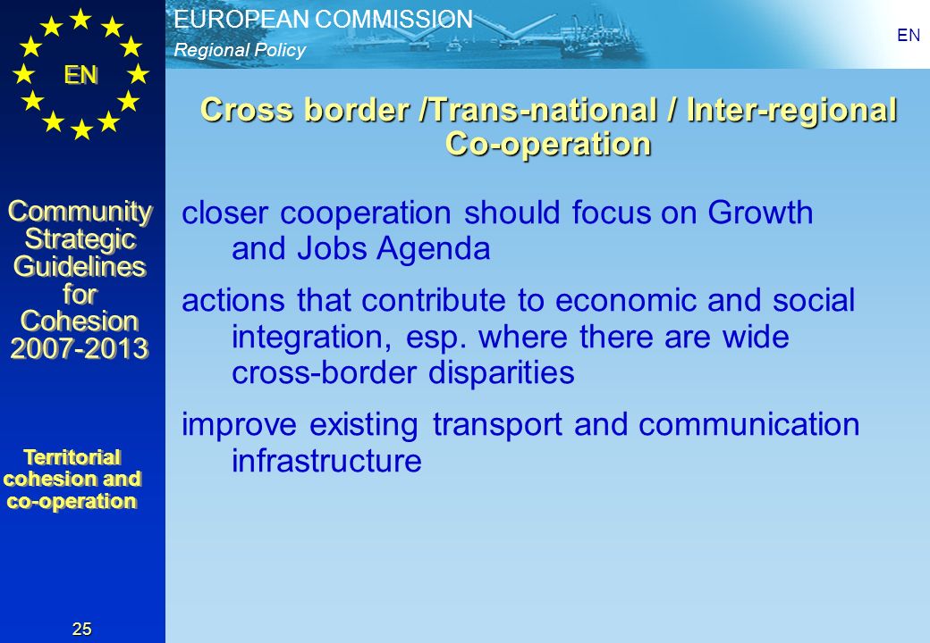Regional Policy EUROPEAN COMMISSION EN Community Strategic Guidelines for Cohesion Community Strategic Guidelines for Cohesion EN 25 Cross border /Trans-national / Inter-regional Co-operation closer cooperation should focus on Growth and Jobs Agenda actions that contribute to economic and social integration, esp.