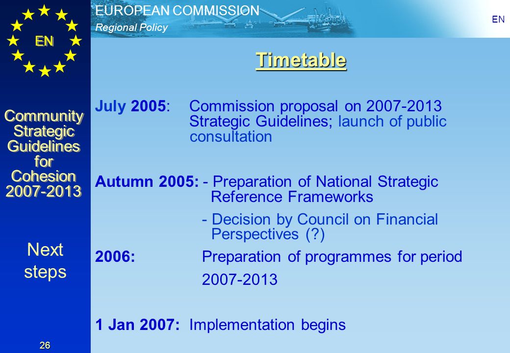 Regional Policy EUROPEAN COMMISSION EN Community Strategic Guidelines for Cohesion Community Strategic Guidelines for Cohesion EN 26 Timetable July 2005: Commission proposal on Strategic Guidelines; launch of public consultation Autumn 2005: - Preparation of National Strategic Reference Frameworks - Decision by Council on Financial Perspectives ( ) 2006: Preparation of programmes for period Jan 2007: Implementation begins Next steps