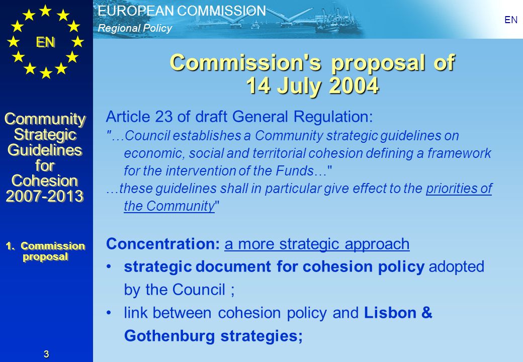 Regional Policy EUROPEAN COMMISSION EN Community Strategic Guidelines for Cohesion Community Strategic Guidelines for Cohesion EN 3 Commission s proposal of 14 July 2004 Article 23 of draft General Regulation: …Council establishes a Community strategic guidelines on economic, social and territorial cohesion defining a framework for the intervention of the Funds… …these guidelines shall in particular give effect to the priorities of the Community Concentration: a more strategic approach strategic document for cohesion policy adopted by the Council ; link between cohesion policy and Lisbon & Gothenburg strategies; 1.