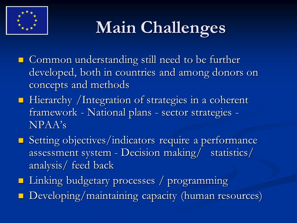 Main Challenges Common understanding still need to be further developed, both in countries and among donors on concepts and methods Common understanding still need to be further developed, both in countries and among donors on concepts and methods Hierarchy /Integration of strategies in a coherent framework - National plans - sector strategies - NPAAs Hierarchy /Integration of strategies in a coherent framework - National plans - sector strategies - NPAAs Setting objectives/indicators require a performance assessment system - Decision making/ statistics/ analysis/ feed back Setting objectives/indicators require a performance assessment system - Decision making/ statistics/ analysis/ feed back Linking budgetary processes / programming Linking budgetary processes / programming Developing/maintaining capacity (human resources) Developing/maintaining capacity (human resources)