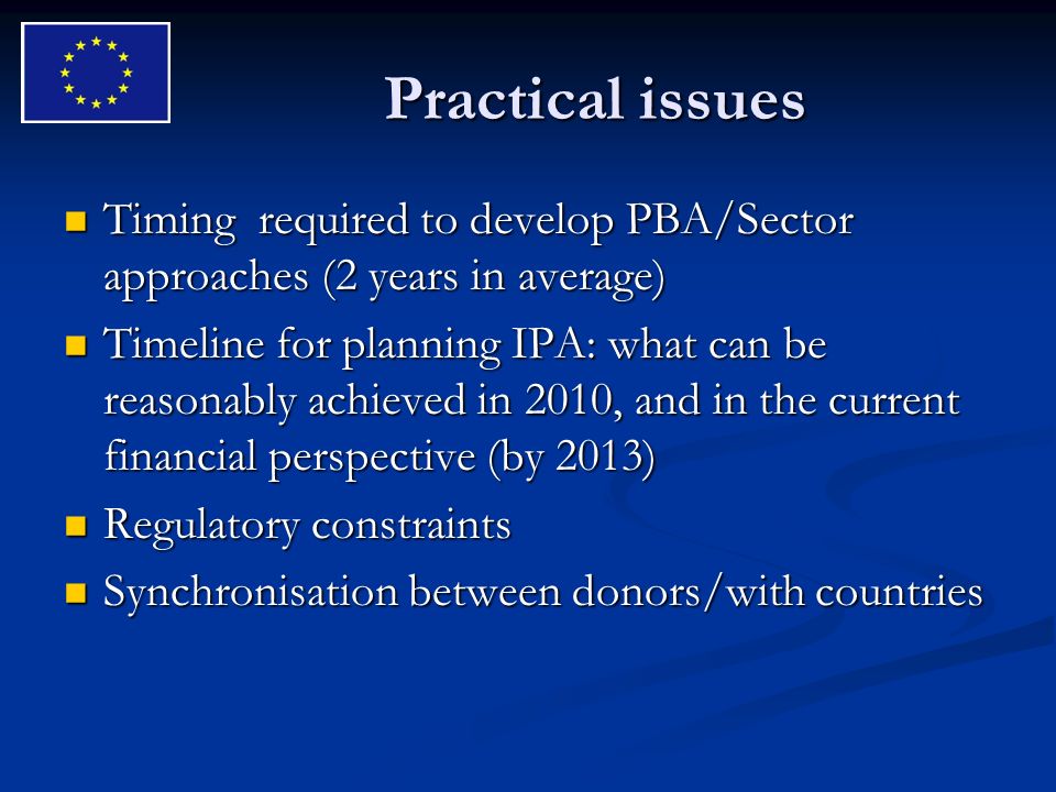 Practical issues Timing required to develop PBA/Sector approaches (2 years in average) Timing required to develop PBA/Sector approaches (2 years in average) Timeline for planning IPA: what can be reasonably achieved in 2010, and in the current financial perspective (by 2013) Timeline for planning IPA: what can be reasonably achieved in 2010, and in the current financial perspective (by 2013) Regulatory constraints Regulatory constraints Synchronisation between donors/with countries Synchronisation between donors/with countries