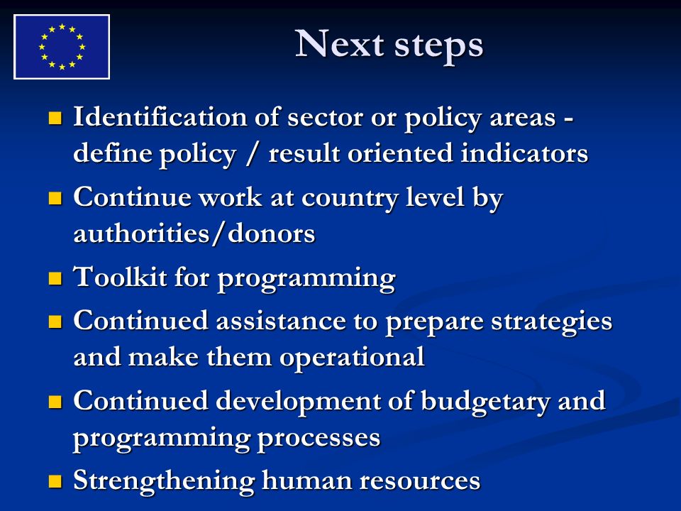 Next steps Identification of sector or policy areas - define policy / result oriented indicators Identification of sector or policy areas - define policy / result oriented indicators Continue work at country level by authorities/donors Continue work at country level by authorities/donors Toolkit for programming Toolkit for programming Continued assistance to prepare strategies and make them operational Continued assistance to prepare strategies and make them operational Continued development of budgetary and programming processes Continued development of budgetary and programming processes Strengthening human resources Strengthening human resources