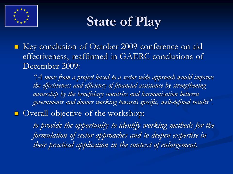 State of Play Key conclusion of October 2009 conference on aid effectiveness, reaffirmed in GAERC conclusions of December 2009: Key conclusion of October 2009 conference on aid effectiveness, reaffirmed in GAERC conclusions of December 2009: A move from a project based to a sector wide approach would improve the effectiveness and efficiency of financial assistance by strengthening ownership by the beneficiary countries and harmonisation between governments and donors working towards specific, well-defined results.