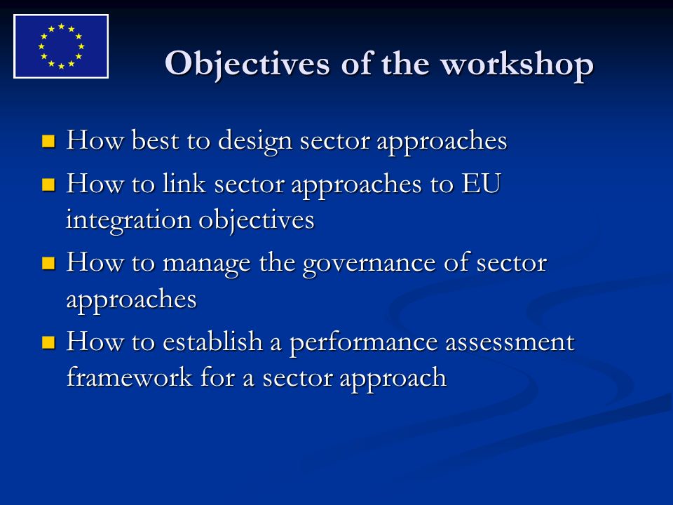 Objectives of the workshop How best to design sector approaches How best to design sector approaches How to link sector approaches to EU integration objectives How to link sector approaches to EU integration objectives How to manage the governance of sector approaches How to manage the governance of sector approaches How to establish a performance assessment framework for a sector approach How to establish a performance assessment framework for a sector approach