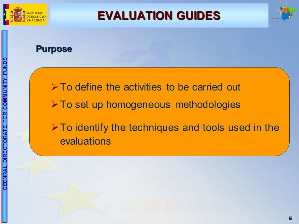5 GEENRAL DIRECTORATE FOR COMMUNITY FUNDS EVALUATION GUIDES Purpose To define the activities to be carried out To set up homogeneous methodologies To identify the techniques and tools used in the evaluations