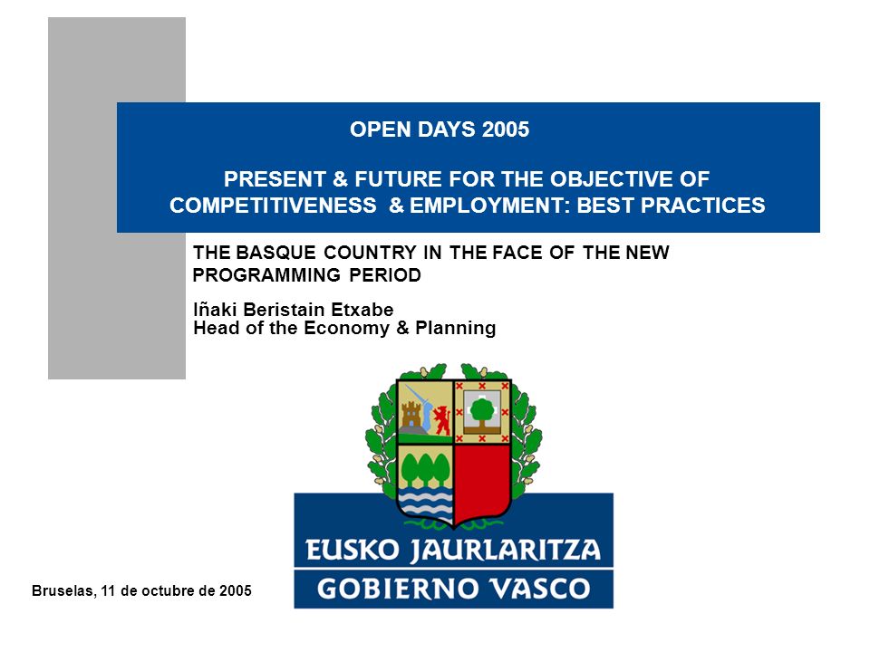 Bruselas, 11 de octubre de 2005 Iñaki Beristain Etxabe Head of the Economy & Planning PRESENT & FUTURE FOR THE OBJECTIVE OF COMPETITIVENESS & EMPLOYMENT: BEST PRACTICES THE BASQUE COUNTRY IN THE FACE OF THE NEW PROGRAMMING PERIOD OPEN DAYS 2005