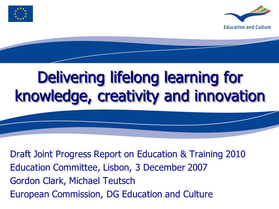 Delivering lifelong learning for knowledge, creativity and innovation Draft Joint Progress Report on Education & Training 2010 Education Committee, Lisbon, 3 December 2007 Gordon Clark, Michael Teutsch European Commission, DG Education and Culture