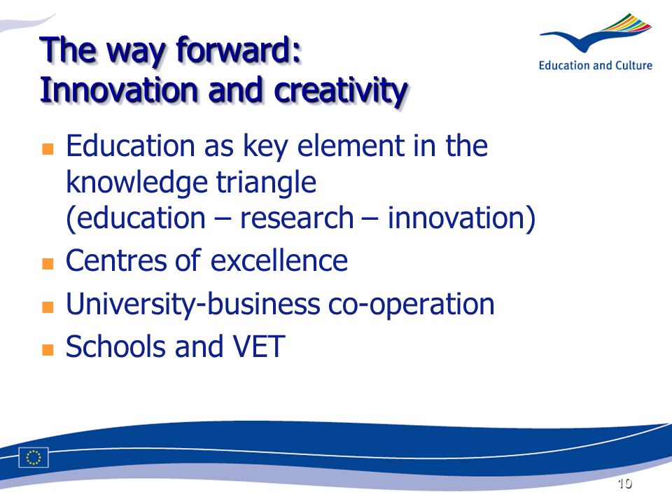 10 The way forward: Innovation and creativity Education as key element in the knowledge triangle (education – research – innovation) Centres of excellence University-business co-operation Schools and VET